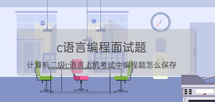 c语言编程面试题 计算机二级c语言上机考试中编程题怎么保存？